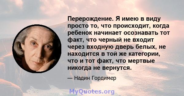 Перерождение. Я имею в виду просто то, что происходит, когда ребенок начинает осознавать тот факт, что черный не входит через входную дверь белых, не находится в той же категории, что и тот факт, что мертвые никогда не