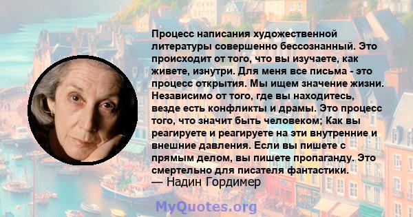 Процесс написания художественной литературы совершенно бессознанный. Это происходит от того, что вы изучаете, как живете, изнутри. Для меня все письма - это процесс открытия. Мы ищем значение жизни. Независимо от того,