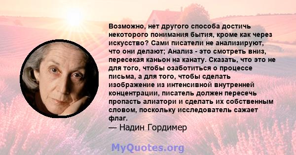 Возможно, нет другого способа достичь некоторого понимания бытия, кроме как через искусство? Сами писатели не анализируют, что они делают; Анализ - это смотреть вниз, пересекая каньон на канату. Сказать, что это не для