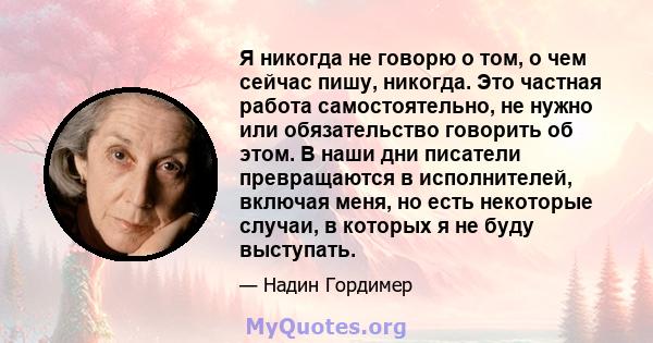 Я никогда не говорю о том, о чем сейчас пишу, никогда. Это частная работа самостоятельно, не нужно или обязательство говорить об этом. В наши дни писатели превращаются в исполнителей, включая меня, но есть некоторые