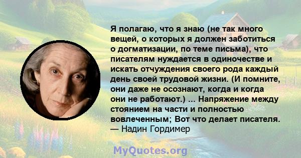 Я полагаю, что я знаю (не так много вещей, о которых я должен заботиться о догматизации, по теме письма), что писателям нуждается в одиночестве и искать отчуждения своего рода каждый день своей трудовой жизни. (И