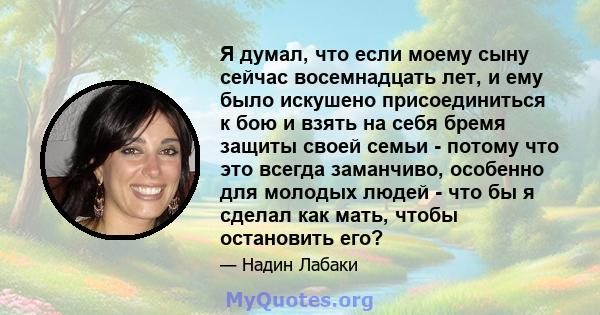 Я думал, что если моему сыну сейчас восемнадцать лет, и ему было искушено присоединиться к бою и взять на себя бремя защиты своей семьи - потому что это всегда заманчиво, особенно для молодых людей - что бы я сделал как 