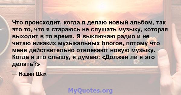 Что происходит, когда я делаю новый альбом, так это то, что я стараюсь не слушать музыку, которая выходит в то время. Я выключаю радио и не читаю никаких музыкальных блогов, потому что меня действительно отвлекают новую 