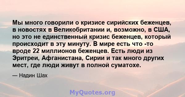 Мы много говорили о кризисе сирийских беженцев, в новостях в Великобритании и, возможно, в США, но это не единственный кризис беженцев, который происходит в эту минуту. В мире есть что -то вроде 22 миллионов беженцев.