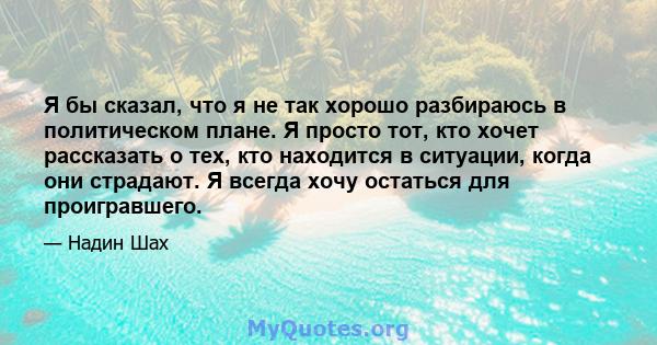 Я бы сказал, что я не так хорошо разбираюсь в политическом плане. Я просто тот, кто хочет рассказать о тех, кто находится в ситуации, когда они страдают. Я всегда хочу остаться для проигравшего.