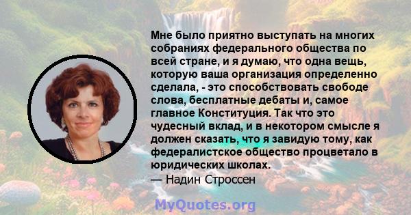 Мне было приятно выступать на многих собраниях федерального общества по всей стране, и я думаю, что одна вещь, которую ваша организация определенно сделала, - это способствовать свободе слова, бесплатные дебаты и, самое 