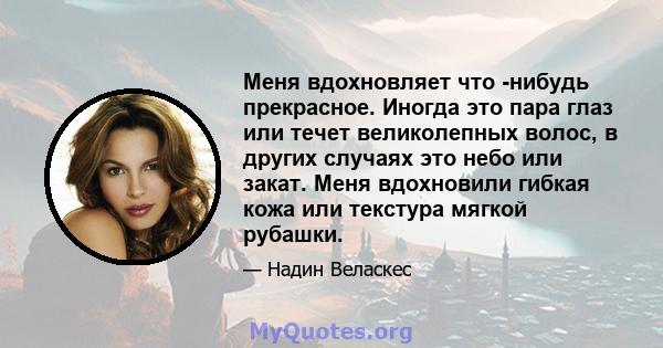 Меня вдохновляет что -нибудь прекрасное. Иногда это пара глаз или течет великолепных волос, в других случаях это небо или закат. Меня вдохновили гибкая кожа или текстура мягкой рубашки.