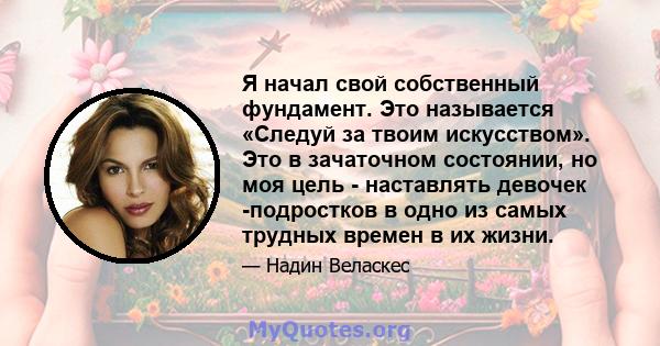 Я начал свой собственный фундамент. Это называется «Следуй за твоим искусством». Это в зачаточном состоянии, но моя цель - наставлять девочек -подростков в одно из самых трудных времен в их жизни.