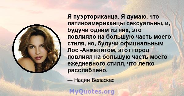 Я пуэрториканца. Я думаю, что латиноамериканцы сексуальны, и, будучи одним из них, это повлияло на большую часть моего стиля, но, будучи официальным Лос -Анжелитом, этот город повлиял на большую часть моего ежедневного