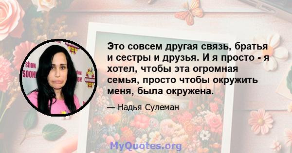 Это совсем другая связь, братья и сестры и друзья. И я просто - я хотел, чтобы эта огромная семья, просто чтобы окружить меня, была окружена.