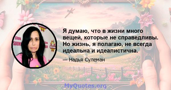 Я думаю, что в жизни много вещей, которые не справедливы. Но жизнь, я полагаю, не всегда идеальна и идеалистична.