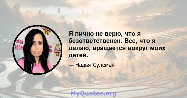 Я лично не верю, что я безответственен. Все, что я делаю, вращается вокруг моих детей.