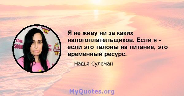 Я не живу ни за каких налогоплательщиков. Если я - если это талоны на питание, это временный ресурс.