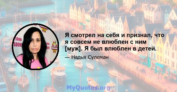 Я смотрел на себя и признал, что я совсем не влюблен с ним [муж]. Я был влюблен в детей.