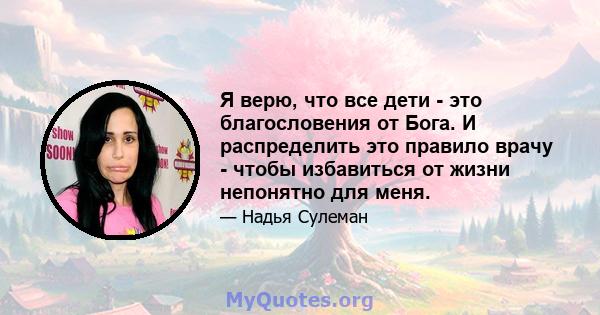 Я верю, что все дети - это благословения от Бога. И распределить это правило врачу - чтобы избавиться от жизни непонятно для меня.