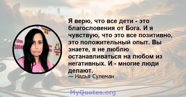 Я верю, что все дети - это благословения от Бога. И я чувствую, что это все позитивно, это положительный опыт. Вы знаете, я не люблю останавливаться на любом из негативных. И - многие люди делают.