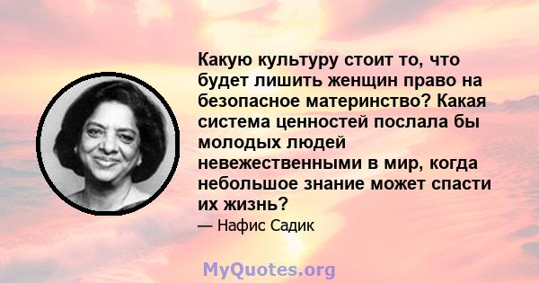 Какую культуру стоит то, что будет лишить женщин право на безопасное материнство? Какая система ценностей послала бы молодых людей невежественными в мир, когда небольшое знание может спасти их жизнь?