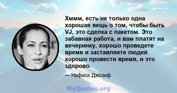 Хммм, есть не только одна хорошая вещь о том, чтобы быть VJ, это сделка с пакетом. Это забавная работа, и вам платят на вечеринку, хорошо проведете время и заставляете людей хорошо провести время, и это здорово.