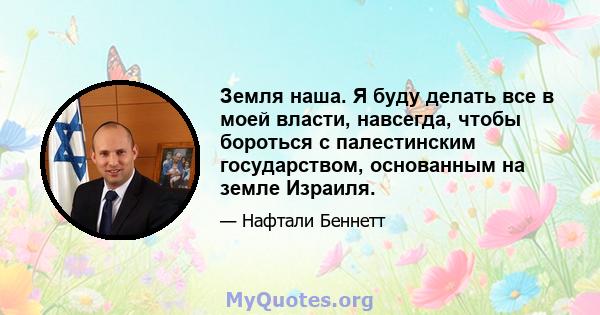 Земля наша. Я буду делать все в моей власти, навсегда, чтобы бороться с палестинским государством, основанным на земле Израиля.