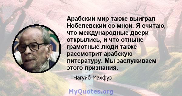 Арабский мир также выиграл Нобелевский со мной. Я считаю, что международные двери открылись, и что отныне грамотные люди также рассмотрит арабскую литературу. Мы заслуживаем этого признания.