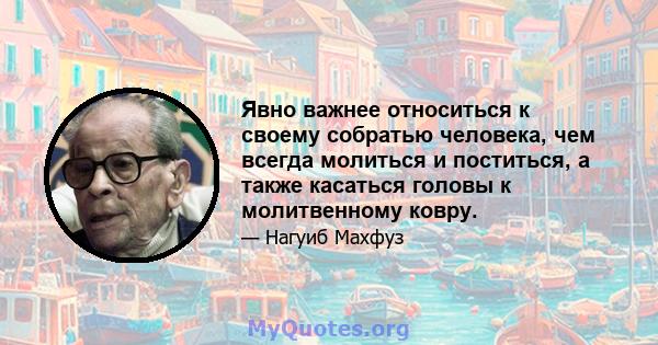 Явно важнее относиться к своему собратью человека, чем всегда молиться и поститься, а также касаться головы к молитвенному ковру.