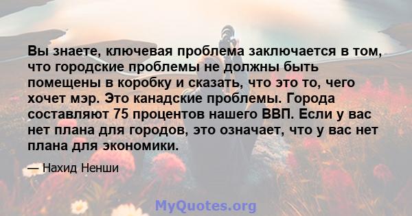 Вы знаете, ключевая проблема заключается в том, что городские проблемы не должны быть помещены в коробку и сказать, что это то, чего хочет мэр. Это канадские проблемы. Города составляют 75 процентов нашего ВВП. Если у