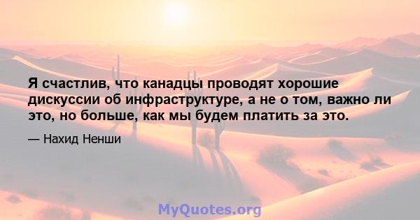 Я счастлив, что канадцы проводят хорошие дискуссии об инфраструктуре, а не о том, важно ли это, но больше, как мы будем платить за это.