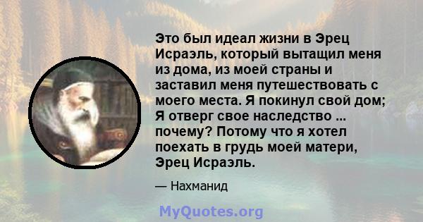 Это был идеал жизни в Эрец Исраэль, который вытащил меня из дома, из моей страны и заставил меня путешествовать с моего места. Я покинул свой дом; Я отверг свое наследство ... почему? Потому что я хотел поехать в грудь