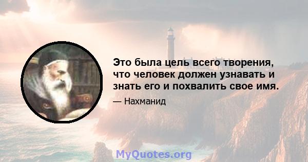 Это была цель всего творения, что человек должен узнавать и знать его и похвалить свое имя.