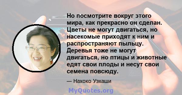 Но посмотрите вокруг этого мира, как прекрасно он сделан. Цветы не могут двигаться, но насекомые приходят к ним и распространяют пыльцу. Деревья тоже не могут двигаться, но птицы и животные едят свои плоды и несут свои