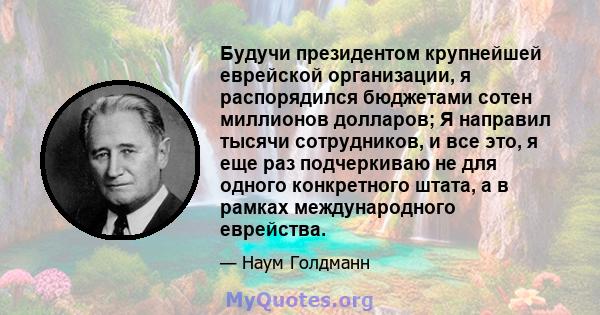 Будучи президентом крупнейшей еврейской организации, я распорядился бюджетами сотен миллионов долларов; Я направил тысячи сотрудников, и все это, я еще раз подчеркиваю не для одного конкретного штата, а в рамках