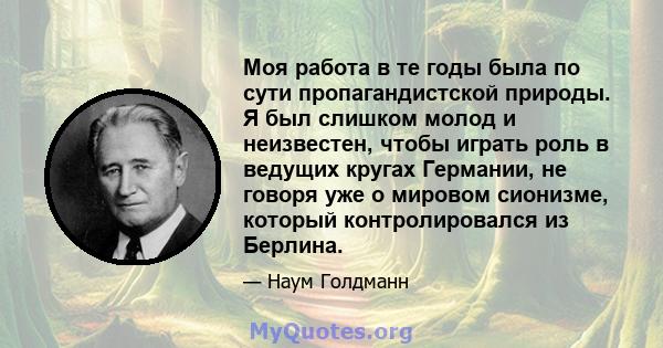 Моя работа в те годы была по сути пропагандистской природы. Я был слишком молод и неизвестен, чтобы играть роль в ведущих кругах Германии, не говоря уже о мировом сионизме, который контролировался из Берлина.