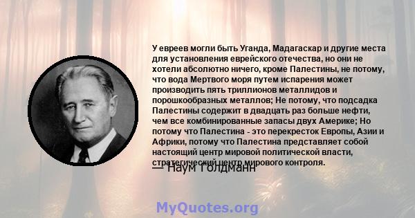 У евреев могли быть Уганда, Мадагаскар и другие места для установления еврейского отечества, но они не хотели абсолютно ничего, кроме Палестины, не потому, что вода Мертвого моря путем испарения может производить пять