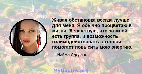 Живая обстановка всегда лучше для меня. Я обычно процветаю в жизни. Я чувствую, что за мной есть группа, и возможность взаимодействовать с толпой помогает повысить мою энергию.