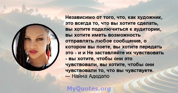 Независимо от того, что, как художник, это всегда то, что вы хотите сделать, вы хотите подключиться к аудитории, вы хотите иметь возможность отправлять любое сообщение, о котором вы поете, вы хотите передать это - и и