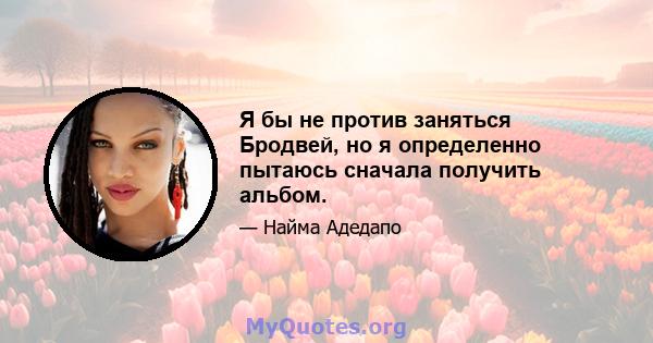 Я бы не против заняться Бродвей, но я определенно пытаюсь сначала получить альбом.