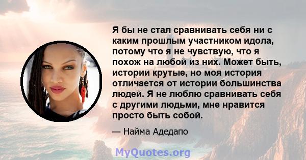 Я бы не стал сравнивать себя ни с каким прошлым участником идола, потому что я не чувствую, что я похож на любой из них. Может быть, истории крутые, но моя история отличается от истории большинства людей. Я не люблю