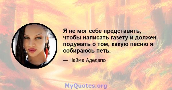 Я не мог себе представить, чтобы написать газету и должен подумать о том, какую песню я собираюсь петь.