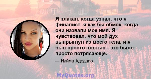 Я плакал, когда узнал, что я финалист, я как бы обмяк, когда они назвали мое имя. Я чувствовал, что мой дух выпрыгнул из моего тела, и я был просто плотью - это было просто потрясающе.