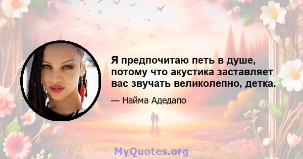 Я предпочитаю петь в душе, потому что акустика заставляет вас звучать великолепно, детка.