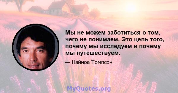 Мы не можем заботиться о том, чего не понимаем. Это цель того, почему мы исследуем и почему мы путешествуем.