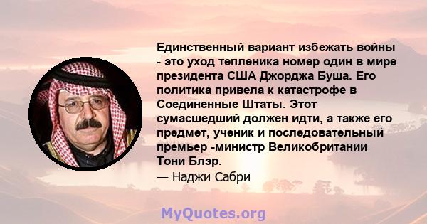 Единственный вариант избежать войны - это уход тепленика номер один в мире президента США Джорджа Буша. Его политика привела к катастрофе в Соединенные Штаты. Этот сумасшедший должен идти, а также его предмет, ученик и