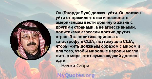 Он (Джордж Буш) должен уйти. Он должен уйти от президентства и позволить американцам вести обычную жизнь с другими странами, а не агрессивными, политиками агрессии против других стран. Эта политика привела к катастрофу