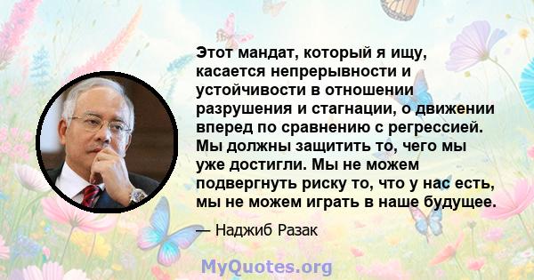 Этот мандат, который я ищу, касается непрерывности и устойчивости в отношении разрушения и стагнации, о движении вперед по сравнению с регрессией. Мы должны защитить то, чего мы уже достигли. Мы не можем подвергнуть