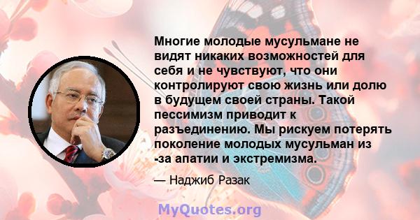 Многие молодые мусульмане не видят никаких возможностей для себя и не чувствуют, что они контролируют свою жизнь или долю в будущем своей страны. Такой пессимизм приводит к разъединению. Мы рискуем потерять поколение