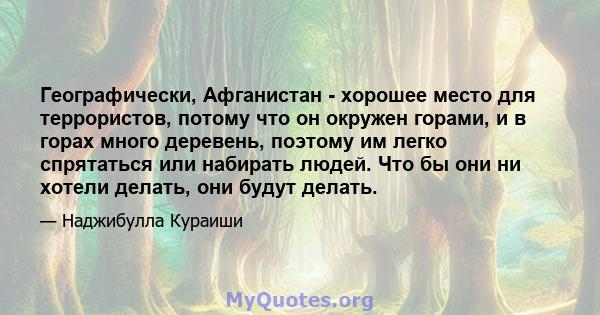 Географически, Афганистан - хорошее место для террористов, потому что он окружен горами, и в горах много деревень, поэтому им легко спрятаться или набирать людей. Что бы они ни хотели делать, они будут делать.