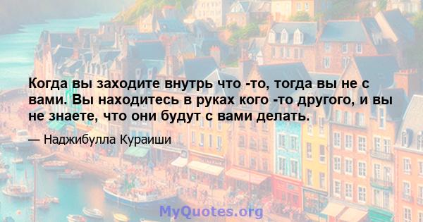 Когда вы заходите внутрь что -то, тогда вы не с вами. Вы находитесь в руках кого -то другого, и вы не знаете, что они будут с вами делать.