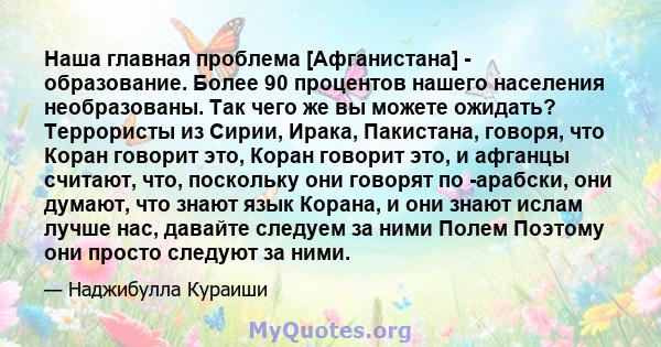 Наша главная проблема [Афганистана] - образование. Более 90 процентов нашего населения необразованы. Так чего же вы можете ожидать? Террористы из Сирии, Ирака, Пакистана, говоря, что Коран говорит это, Коран говорит