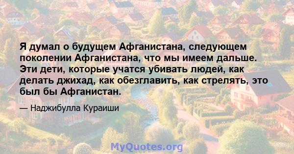 Я думал о будущем Афганистана, следующем поколении Афганистана, что мы имеем дальше. Эти дети, которые учатся убивать людей, как делать джихад, как обезглавить, как стрелять, это был бы Афганистан.