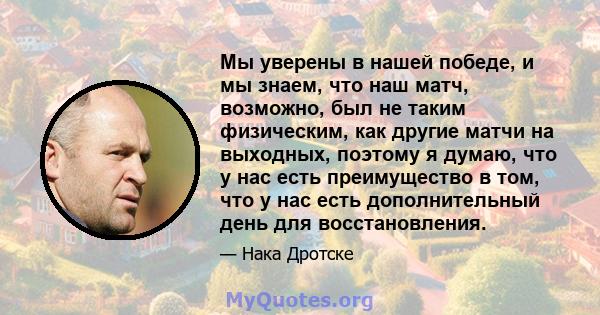 Мы уверены в нашей победе, и мы знаем, что наш матч, возможно, был не таким физическим, как другие матчи на выходных, поэтому я думаю, что у нас есть преимущество в том, что у нас есть дополнительный день для